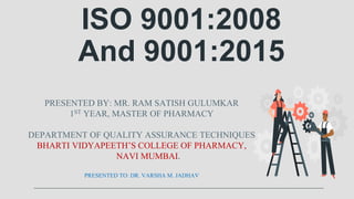 ISO 9001:2008
And 9001:2015
PRESENTED BY: MR. RAM SATISH GULUMKAR
1ST YEAR, MASTER OF PHARMACY
DEPARTMENT OF QUALITY ASSURANCE TECHNIQUES
BHARTI VIDYAPEETH’S COLLEGE OF PHARMACY,
NAVI MUMBAI.
PRESENTED TO: DR. VARSHA M. JADHAV
 