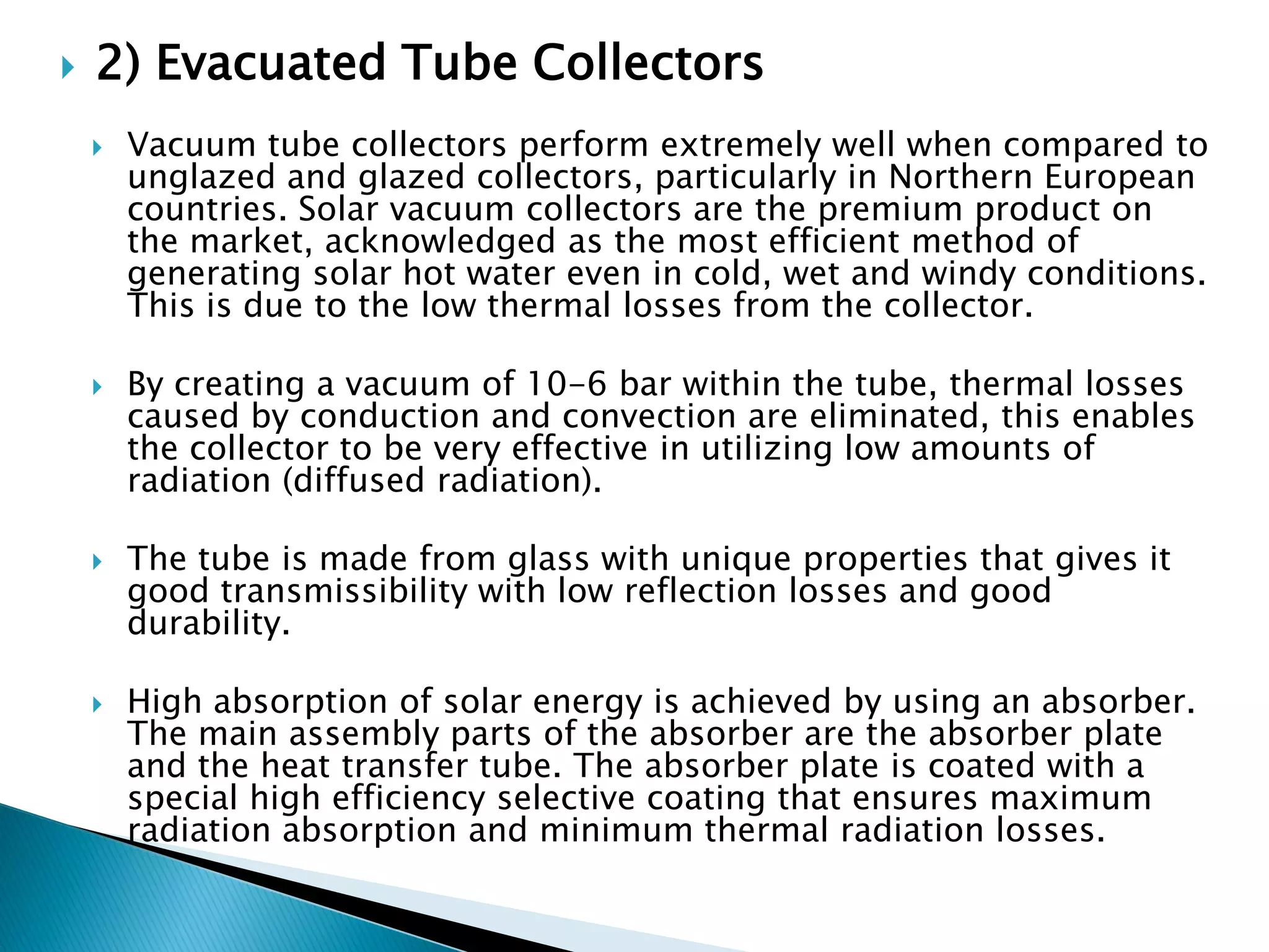 2) Evacuated Tube Collectors
 Vacuum tube collectors perform extremely well when compared to
unglazed and glazed collectors, particularly in Northern European
countries. Solar vacuum collectors are the premium product on
the market, acknowledged as the most efficient method of
generating solar hot water even in cold, wet and windy conditions.
This is due to the low thermal losses from the collector.
 By creating a vacuum of 10-6 bar within the tube, thermal losses
caused by conduction and convection are eliminated, this enables
the collector to be very effective in utilizing low amounts of
radiation (diffused radiation).
 The tube is made from glass with unique properties that gives it
good transmissibility with low reflection losses and good
durability.
 High absorption of solar energy is achieved by using an absorber.
The main assembly parts of the absorber are the absorber plate
and the heat transfer tube. The absorber plate is coated with a
special high efficiency selective coating that ensures maximum
radiation absorption and minimum thermal radiation losses.
 