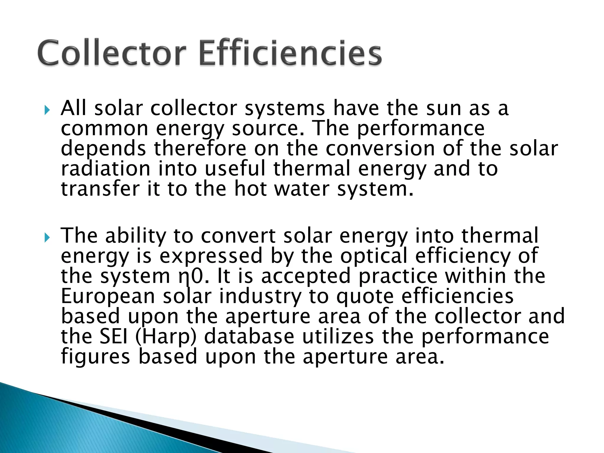  All solar collector systems have the sun as a
common energy source. The performance
depends therefore on the conversion of the solar
radiation into useful thermal energy and to
transfer it to the hot water system.
 The ability to convert solar energy into thermal
energy is expressed by the optical efficiency of
the system η0. It is accepted practice within the
European solar industry to quote efficiencies
based upon the aperture area of the collector and
the SEI (Harp) database utilizes the performance
figures based upon the aperture area.
 