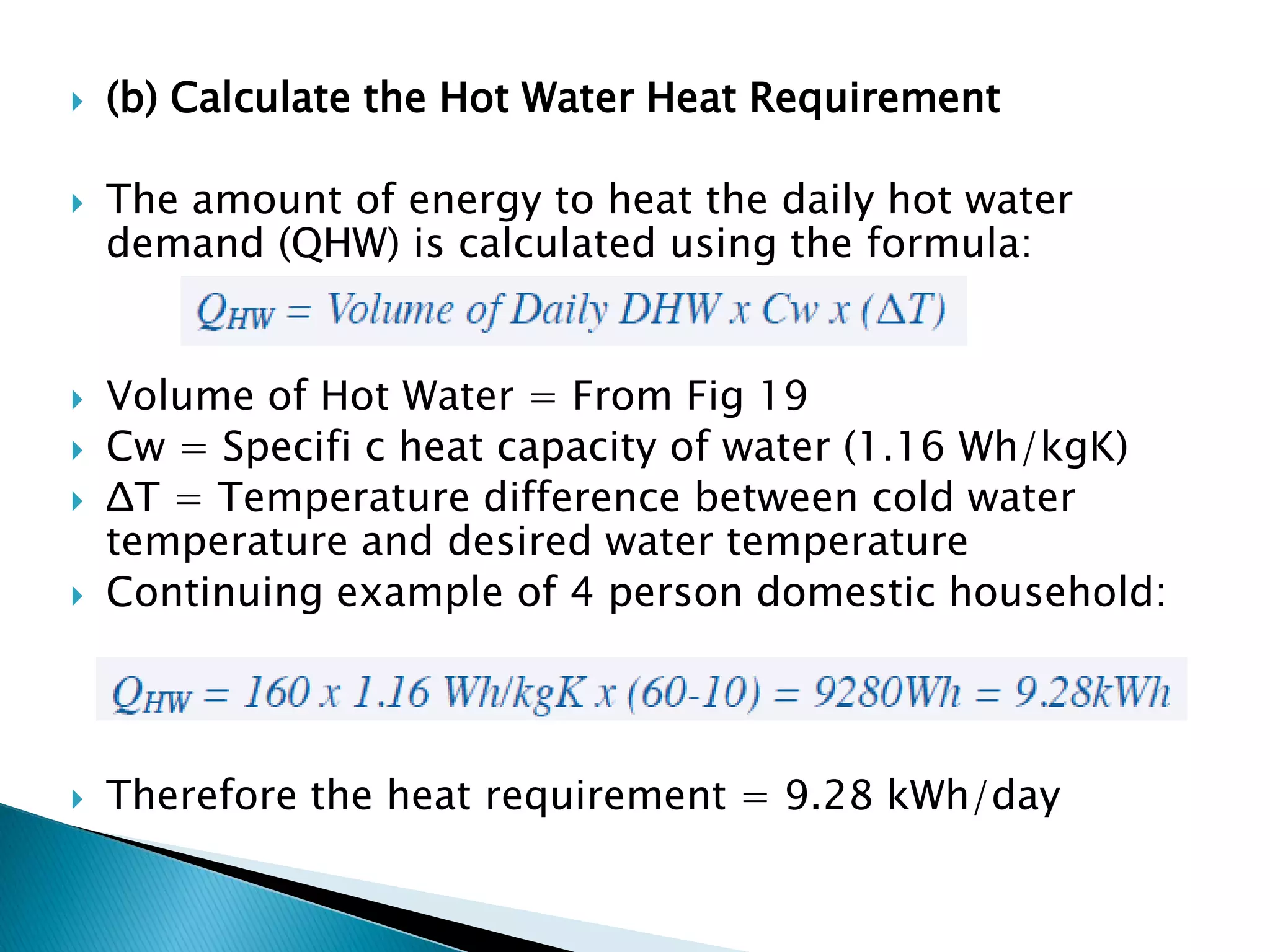 (b) Calculate the Hot Water Heat Requirement
 The amount of energy to heat the daily hot water
demand (QHW) is calculated using the formula:
 Volume of Hot Water = From Fig 19
 Cw = Specifi c heat capacity of water (1.16 Wh/kgK)
 ΔT = Temperature difference between cold water
temperature and desired water temperature
 Continuing example of 4 person domestic household:
 Therefore the heat requirement = 9.28 kWh/day
 