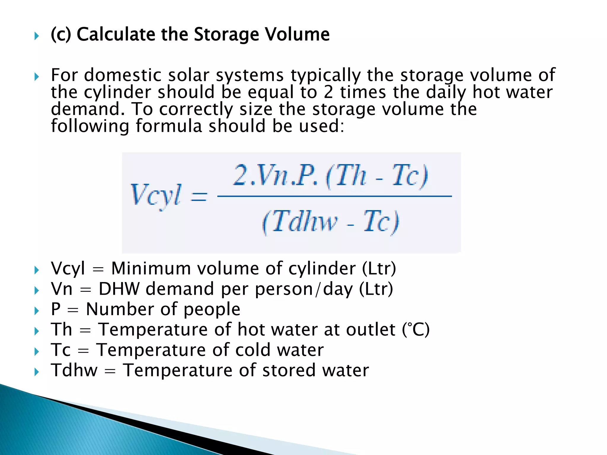  (c) Calculate the Storage Volume
 For domestic solar systems typically the storage volume of
the cylinder should be equal to 2 times the daily hot water
demand. To correctly size the storage volume the
following formula should be used:
 Vcyl = Minimum volume of cylinder (Ltr)
 Vn = DHW demand per person/day (Ltr)
 P = Number of people
 Th = Temperature of hot water at outlet (°C)
 Tc = Temperature of cold water
 Tdhw = Temperature of stored water
 