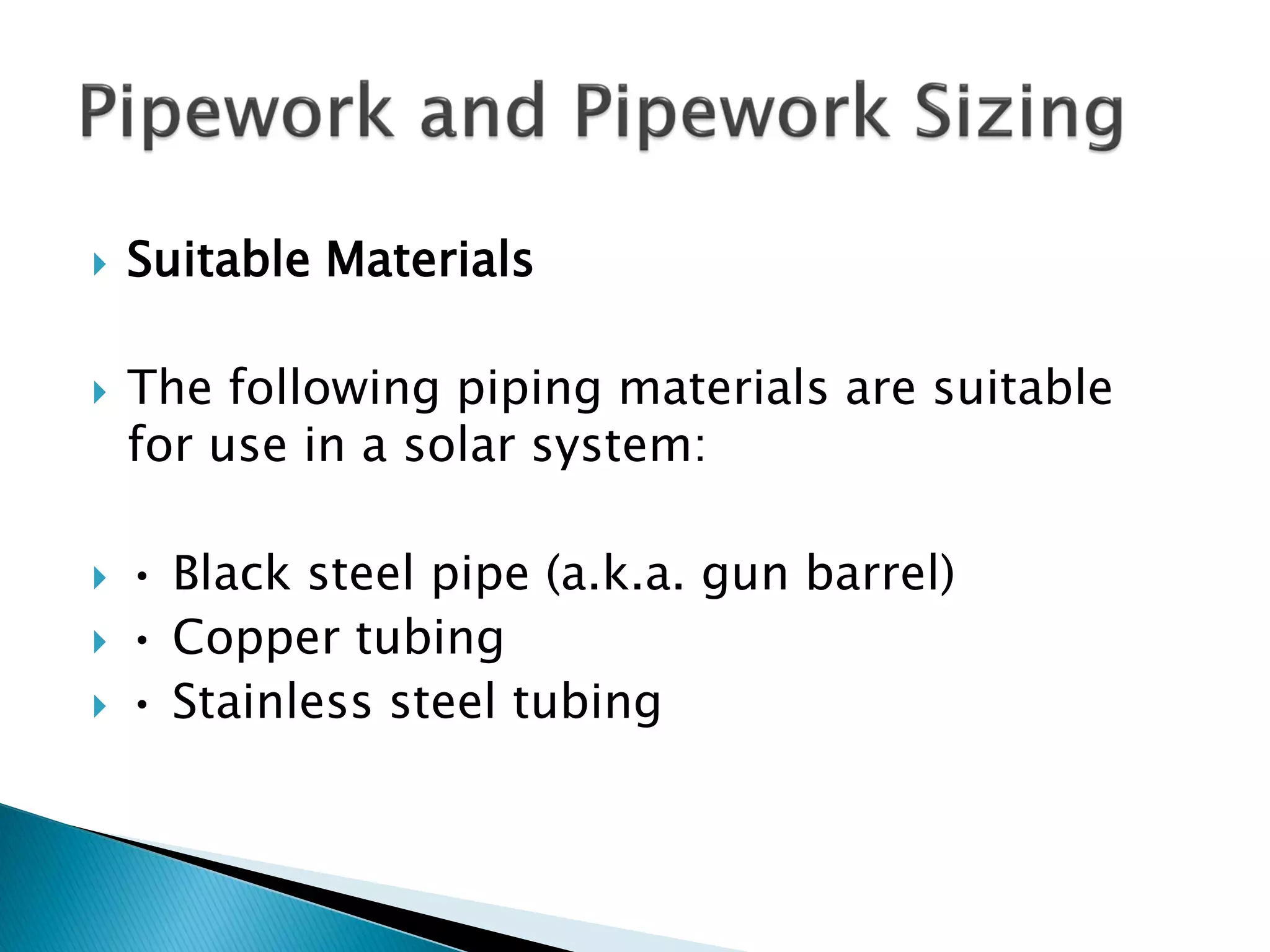  Suitable Materials
 The following piping materials are suitable
for use in a solar system:
 • Black steel pipe (a.k.a. gun barrel)
 • Copper tubing
 • Stainless steel tubing
 