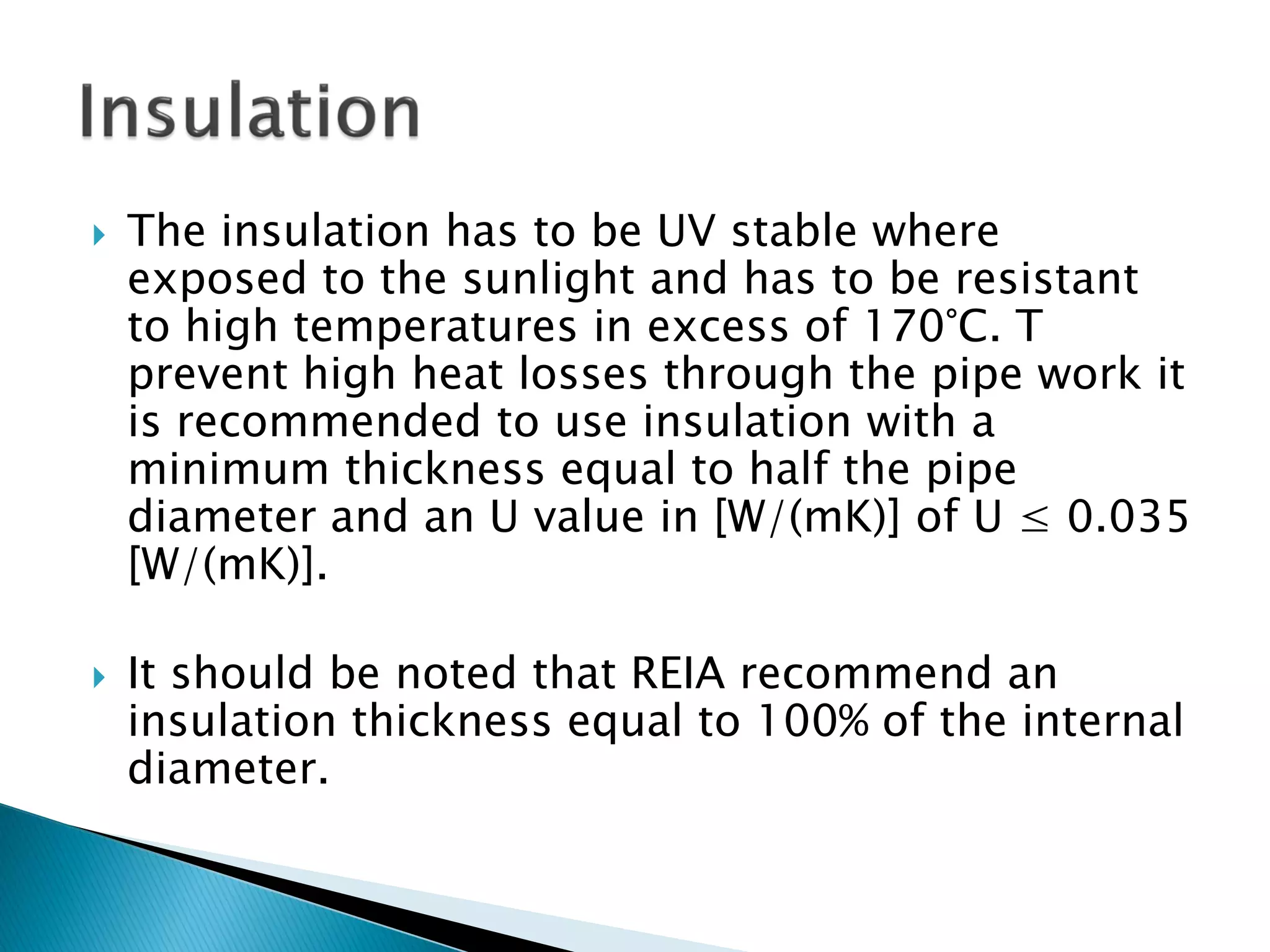  The insulation has to be UV stable where
exposed to the sunlight and has to be resistant
to high temperatures in excess of 170°C. T
prevent high heat losses through the pipe work it
is recommended to use insulation with a
minimum thickness equal to half the pipe
diameter and an U value in [W/(mK)] of U ≤ 0.035
[W/(mK)].
 It should be noted that REIA recommend an
insulation thickness equal to 100% of the internal
diameter.
 
