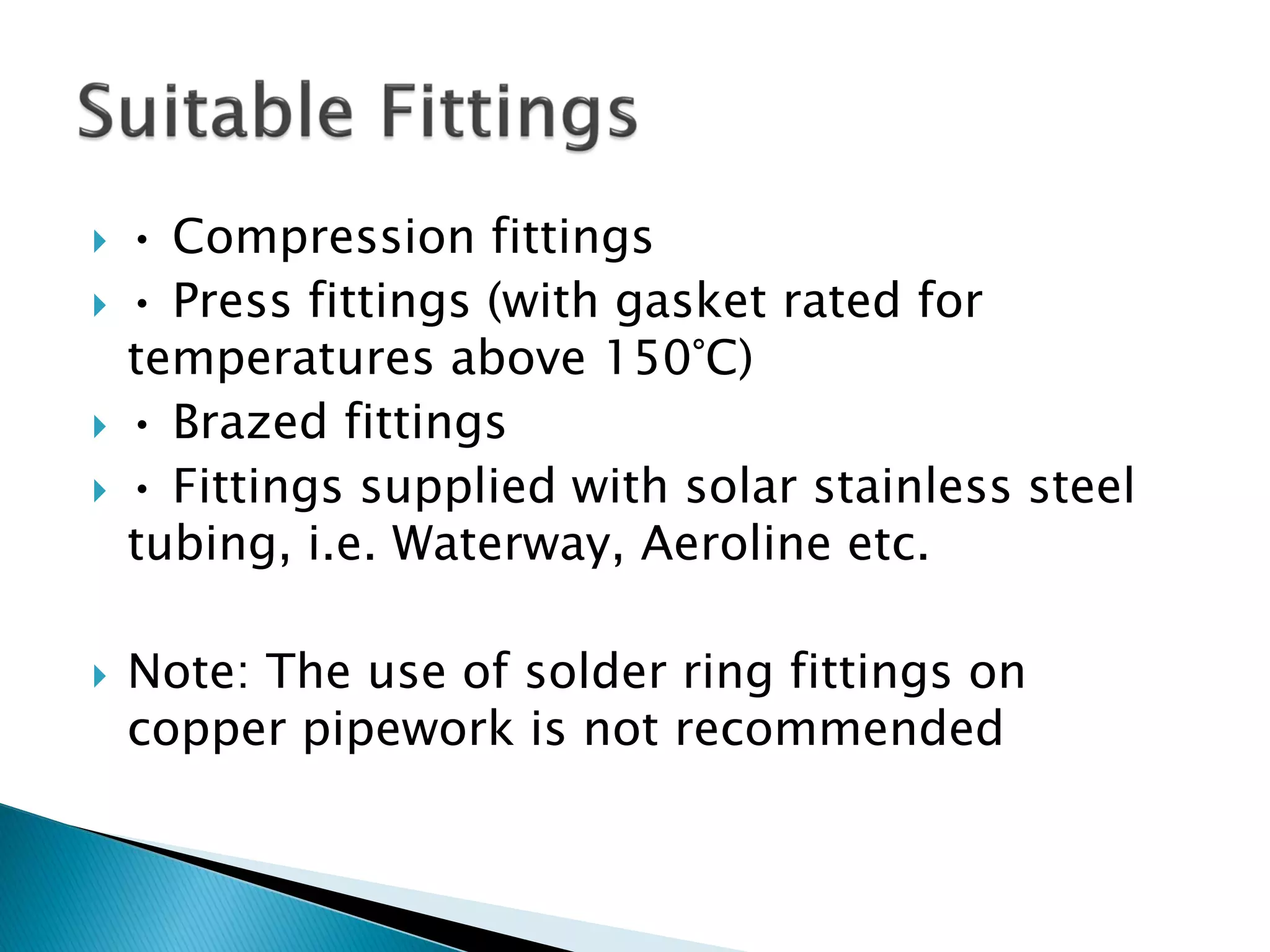  • Compression fittings
 • Press fittings (with gasket rated for
temperatures above 150°C)
 • Brazed fittings
 • Fittings supplied with solar stainless steel
tubing, i.e. Waterway, Aeroline etc.
 Note: The use of solder ring fittings on
copper pipework is not recommended
 
