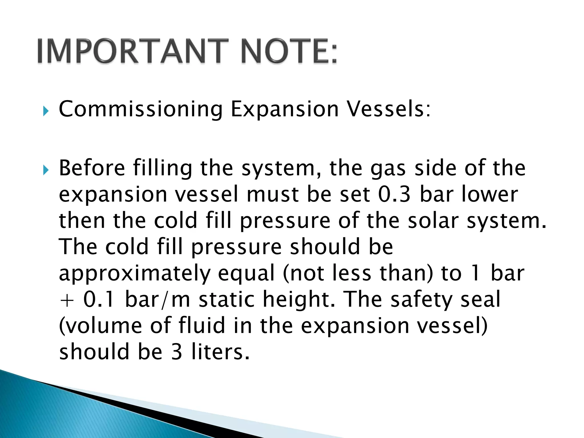  Commissioning Expansion Vessels:
 Before filling the system, the gas side of the
expansion vessel must be set 0.3 bar lower
then the cold fill pressure of the solar system.
The cold fill pressure should be
approximately equal (not less than) to 1 bar
+ 0.1 bar/m static height. The safety seal
(volume of fluid in the expansion vessel)
should be 3 liters.
 