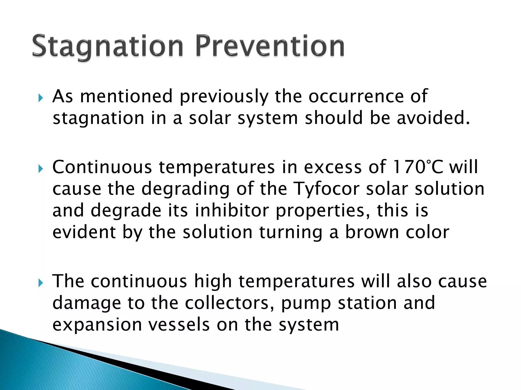  As mentioned previously the occurrence of
stagnation in a solar system should be avoided.
 Continuous temperatures in excess of 170°C will
cause the degrading of the Tyfocor solar solution
and degrade its inhibitor properties, this is
evident by the solution turning a brown color
 The continuous high temperatures will also cause
damage to the collectors, pump station and
expansion vessels on the system
 