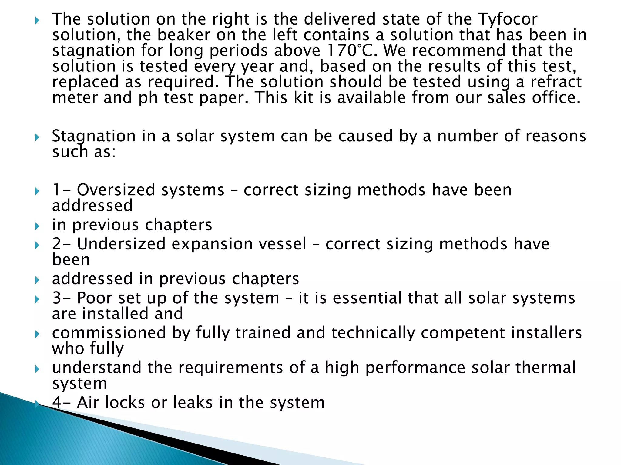  The solution on the right is the delivered state of the Tyfocor
solution, the beaker on the left contains a solution that has been in
stagnation for long periods above 170°C. We recommend that the
solution is tested every year and, based on the results of this test,
replaced as required. The solution should be tested using a refract
meter and ph test paper. This kit is available from our sales office.
 Stagnation in a solar system can be caused by a number of reasons
such as:
 1- Oversized systems – correct sizing methods have been
addressed
 in previous chapters
 2- Undersized expansion vessel – correct sizing methods have
been
 addressed in previous chapters
 3- Poor set up of the system – it is essential that all solar systems
are installed and
 commissioned by fully trained and technically competent installers
who fully
 understand the requirements of a high performance solar thermal
system
 4- Air locks or leaks in the system
 