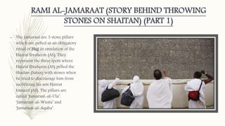 RAMI AL-JAMARAAT (STORY BEHIND THROWING
STONES ON SHAITAN) (PART 1)
– The Jamaraat are 3 stone pillars
which are pelted as an obligatory
ritual of Hajj in emulation of the
Hazrat Ibraheem (AS). They
represent the three spots where
Hazrat Ibraheem (AS) pelted the
Shaitan (Satan) with stones when
he tried to discourage him from
sacrificing his son Hazrat
Ismaeel (AS). The pillars are
called ‘Jamaraat-al-Ula’,
‘Jamaraat-al-Wusta’ and
‘Jamaraat-al-Aqaba’.
 