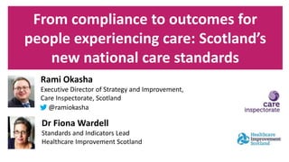 From compliance to outcomes for
people experiencing care: Scotland’s
new national care standards
Rami Okasha
Executive Director of Strategy and Improvement,
Care Inspectorate, Scotland
@ramiokasha
Dr Fiona Wardell
Standards and Indicators Lead
Healthcare Improvement Scotland
 