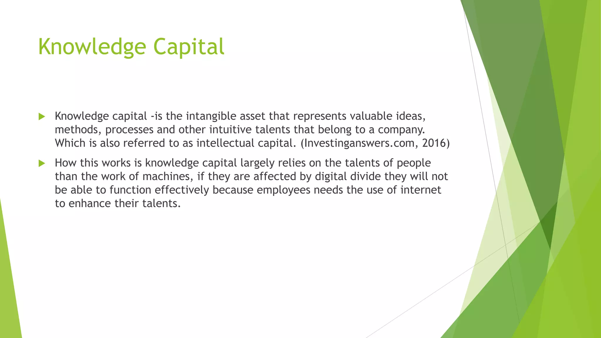 Knowledge Capital
 Knowledge capital -is the intangible asset that represents valuable ideas,
methods, processes and other intuitive talents that belong to a company.
Which is also referred to as intellectual capital. (Investinganswers.com, 2016)
 How this works is knowledge capital largely relies on the talents of people
than the work of machines, if they are affected by digital divide they will not
be able to function effectively because employees needs the use of internet
to enhance their talents.
 