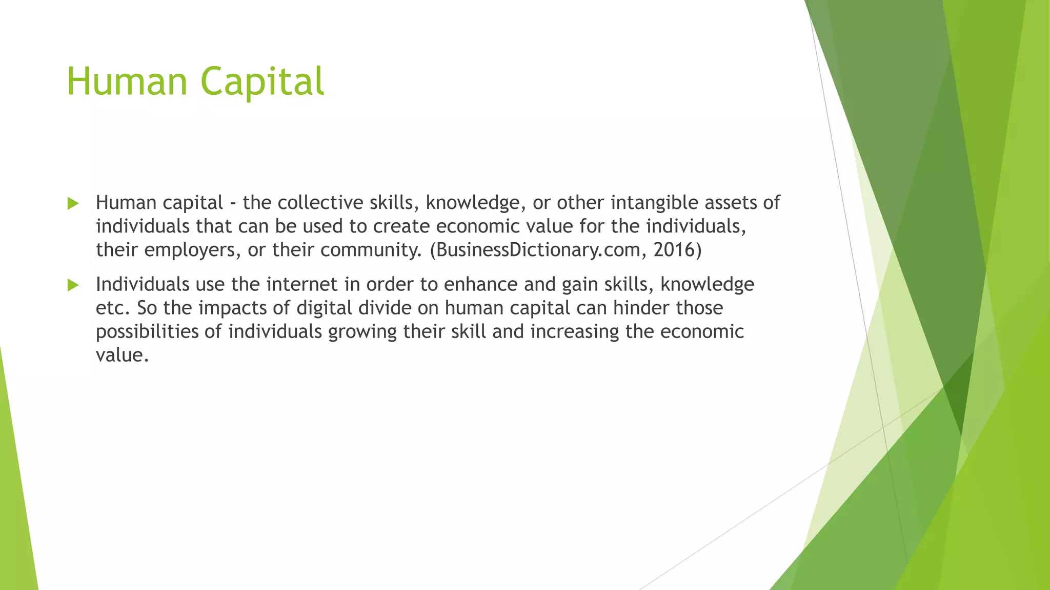 Human Capital
 Human capital - the collective skills, knowledge, or other intangible assets of
individuals that can be used to create economic value for the individuals,
their employers, or their community. (BusinessDictionary.com, 2016)
 Individuals use the internet in order to enhance and gain skills, knowledge
etc. So the impacts of digital divide on human capital can hinder those
possibilities of individuals growing their skill and increasing the economic
value.
 