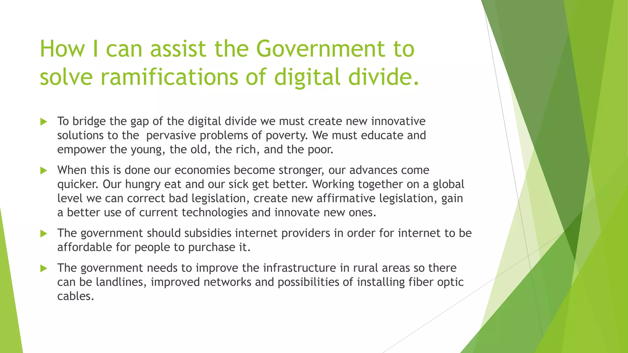 How I can assist the Government to
solve ramifications of digital divide.
 To bridge the gap of the digital divide we must create new innovative
solutions to the pervasive problems of poverty. We must educate and
empower the young, the old, the rich, and the poor.
 When this is done our economies become stronger, our advances come
quicker. Our hungry eat and our sick get better. Working together on a global
level we can correct bad legislation, create new affirmative legislation, gain
a better use of current technologies and innovate new ones.
 The government should subsidies internet providers in order for internet to be
affordable for people to purchase it.
 The government needs to improve the infrastructure in rural areas so there
can be landlines, improved networks and possibilities of installing fiber optic
cables.
 