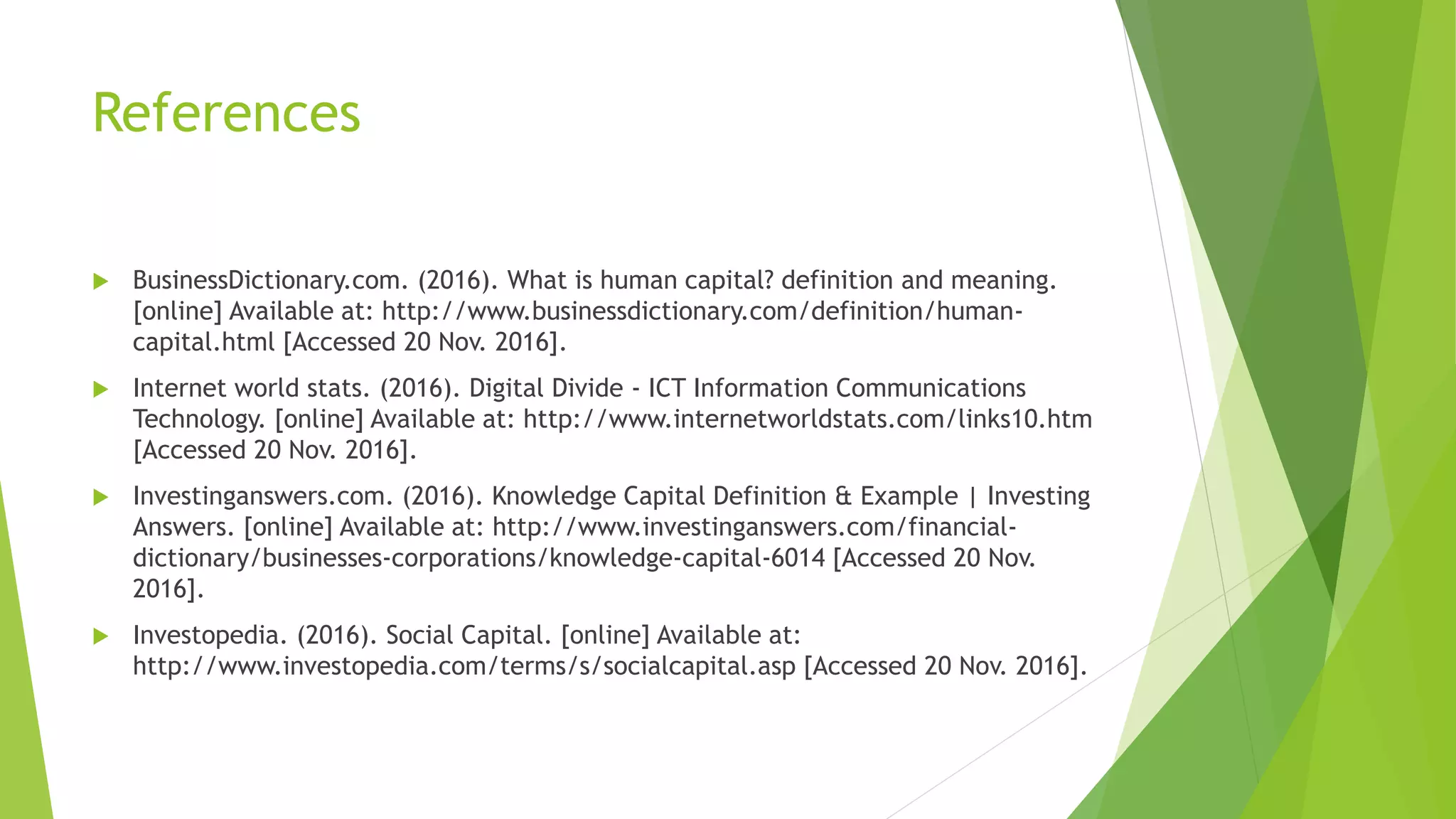 References
 BusinessDictionary.com. (2016). What is human capital? definition and meaning.
[online] Available at: http://www.businessdictionary.com/definition/human-
capital.html [Accessed 20 Nov. 2016].
 Internet world stats. (2016). Digital Divide - ICT Information Communications
Technology. [online] Available at: http://www.internetworldstats.com/links10.htm
[Accessed 20 Nov. 2016].
 Investinganswers.com. (2016). Knowledge Capital Definition & Example | Investing
Answers. [online] Available at: http://www.investinganswers.com/financial-
dictionary/businesses-corporations/knowledge-capital-6014 [Accessed 20 Nov.
2016].
 Investopedia. (2016). Social Capital. [online] Available at:
http://www.investopedia.com/terms/s/socialcapital.asp [Accessed 20 Nov. 2016].
 