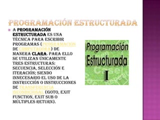    a programación
    estructurada es una
    técnica para escribir
    programas (programación
    de computadora) de
    manera clara. Para ello
    se utilizan únicamente
    tres estructuras:
    secuencia, selección e
    iteración; siendo
    innecesario el uso de la
    instrucción o instrucciones
    de transferencia
    incondicional (GOTO, EXIT
    FUNCTION, EXIT SUB o
    múltiples RETURN).
 