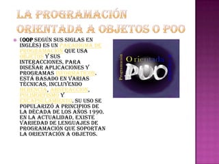    (OOP según sus siglas en
    inglés) es un paradigma de
    programación que usa
    objetos y sus
    interacciones, para
    diseñar aplicaciones y
    programas informáticos.
    Está basado en varias
    técnicas, incluyendo
    herencia, abstracción,
    polimorfismo y
    encapsulamiento. Su uso se
    popularizó a principios de
    la década de los años 1990.
    En la actualidad, existe
    variedad de lenguajes de
    programación que soportan
    la orientación a objetos.
 