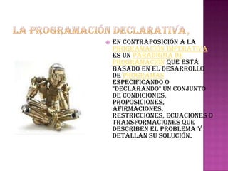    en contraposición a la
    programación imperativa
    es un paradigma de
    programación que está
    basado en el desarrollo
    de programas
    especificando o
    "declarando" un conjunto
    de condiciones,
    proposiciones,
    afirmaciones,
    restricciones, ecuaciones o
    transformaciones que
    describen el problema y
    detallan su solución.
 