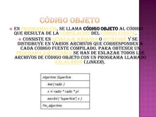    En programación, se llama código objeto al código
    que resulta de la compilación del código fuente.
       Consiste en lenguaje máquina o bytecode y se
     distribuye en varios archivos que corresponden a
       cada código fuente compilado. Para obtener un
     programa ejecutable se han de enlazar todos los
    archivos de código objeto con un programa llamado
                     enlazador (linker).
 