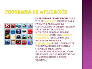 un programa de aplicación es un
tipo de software diseñado para
facilitar al usuario la
concreción de un cierto trabajo.
Esta característica lo
diferencia de otros tipos de
programas, como los sistemas
operativos (que son los que
hacen funcionar a la
computadora), los lenguajes de
programación (que permiten
crear los programas
informáticos en general) y las
utilidades (que realizan tareas
de mantenimiento o de uso
general).
 