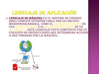    Lenguaje de máquina es el sistema de códigos
    directamente interpretable por un circuito
    microprogramable, como el microprocesador de
    una computadora o el microcontrolador de un
    autómata . Este lenguaje está compuesto por un
    conjunto de instrucciones que determinan acciones
    a ser tomadas por la máquina.
 