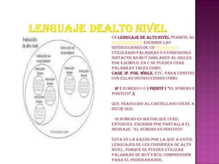 Un lenguaje de alto nivel permite al
programador escribir las
instrucciones de un programa
utilizando palabras o expresiones
sintácticas muy similares al inglés.
Por ejemplo, en C se pueden usar
palabras tales como:
case, if, for, while, etc. para construir
con ellas instrucciones como:

 if ( numero > 0 ) printf ( "El número es
positivo" );

que traducido al castellano viene a
decir que:

 Si numero es mayor que cero,
entonces, escribir por pantalla el
mensaje: "El número es positivo".

Ésta es la razón por la que a estos
lenguajes se les considera de alto
nivel, porque se pueden utilizar
palabras de muy fácil comprensión
para el programador.
 