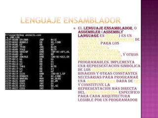    El lenguaje ensamblador, o
    assembler (assembly
    language en inglés) es un
    lenguaje de programación de
    bajo nivel para los
    computadores,
    microprocesadores,
    microcontroladores, y otros
    circuitos integrados
    programables. Implementa
    una representación simbólica
    de los códigos de máquina
    binarios y otras constantes
    necesarias para programar
    una arquitectura dada de CPU
    y constituye la
    representación más directa
    del código máquina específico
    para cada arquitectura
    legible por un programador
 