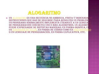    Un algoritmo es una secuencia no ambigua, finita y ordenada de
    instrucciones que han de seguirse para resolver un problema.
    Un programa normalmente implementa (traduce a un lenguaje
    de programación concreto) uno o más algoritmos. Un algoritmo
    puede expresarse de distintas maneras: en forma gráfica, como
    un diagrama de flujo, en forma de código como en pseudocódigo
    o un lenguaje de programación, en forma explicativa, etc.
 