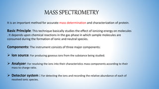 MASS SPECTROMETRY
It is an important method for accurate mass determination and characterization of protein.
Basic Principle: This technique basically studies the effect of ionizing energy on molecules
. It depends upon chemical reactions in the gas phase in which sample molecules are
consumed during the formation of ionic and neutral species.
Components: The instrument consists of three major components:
 Ion source: For producing gaseous ions from the substance being studied.
 Analyzer: For resolving the ions into their characteristics mass components according to their
mass to charge ratio.
 Detector system : For detecting the ions and recording the relative abundance of each of
resolved ionic species.
 