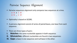 Pairwise Sequence Alignment
 Pairwise sequences alignment only compares two sequences at a time.
a b a c d
a b _ c d
 Optimality is based on SCORE.
 A pairwise alignment consist of series of paired bases, one base from each
sequence.
 There are three types of pairs:
I. Matches: the same nucleotide appears in both sequence.
II. Mismatches: different nucleotides are found in two sequences.
III. Gaps: a base in one sequence and null base in the other.
 
