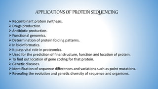 APPLICATIONS OF PROTEIN SEQUENCING
Recombinant protein synthesis.
Drugs production.
Antibiotic production.
Functional genomics.
Determination of protein folding patterns.
In bioinformatics.
It plays vital role in proteomics.
Used for the prediction of final structure, function and location of protein.
To find out location of gene coding for that protein.
Genetic diseases.
Identification of sequence differences and variations such as point mutations.
Revealing the evolution and genetic diversity of sequence and organisms.
 