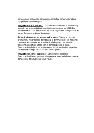 componentes oncológico- componente control de consumo de tabaco-
componente de neurología.)
Proyecto de salud segura: Viabiliza el desarrollo de la promoción y
atención de enfermedades transmisibles componente de VIH/SIDA-
Componente de ITS- componente de salud respiratoria- Componente de
asma- Componente banco de sangre.
Proyecto de comunidad segura y vida plena: Diseñar el logro de
producir una mejor calidad de vida para la disminución de los trastornos
mentales, accidentes y hechos violentos la lesiones que ameriten
osteosíntesis prótesis ortesis para la consecución de la salud.(
Componente salud mental –componente accidentes hechos violentos
Componentes droga y alcohol Componente pasdis
Proyecto atenciones especiales: Componentes trasplante
Componentes fibrosis quísticas Componente enfermedades reumáticas
componente de salud bucal salud visual.