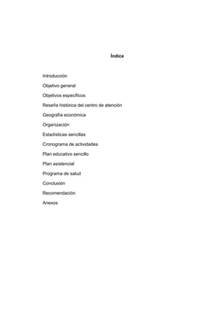 Índice
Introducción
Objetivo general
Objetivos específicos
Reseña histórica del centro de atención
Geografía económica
Organización
Estadísticas sencillas
Cronograma de actividades
Plan educativo sencillo
Plan asistencial
Programa de salud
Conclusión
Recomendación
Anexos