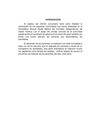 INTRODUCCION
El objetivo del informe comunitario tiene como finalidad la
culminación de mis pasantias comunitarias que fueron realizadas en el
Ambulatorio Manuel Alcalá Medina del municipio independencia del
estado Yaracuy, con el apoyo del consejo comunal de la comunidad
palotal donde el coordinado de salud es el sro jesús Gil quien también nos
brindo una buena atención las semanas que desarrollamos las
actividades.
El desarrollo de las pasantias se realizaron con toda normalidad e
cada uno de los servicios que fui asignada por semanas a través de un
cronograma de actividades, esta parte ambulatoria se relaciona mucho
con papelerías como llenado de carpetas, verificar tarjetas de vacuna, la
pre-clínica, las historias de los pacientes, las citas, entre otros.