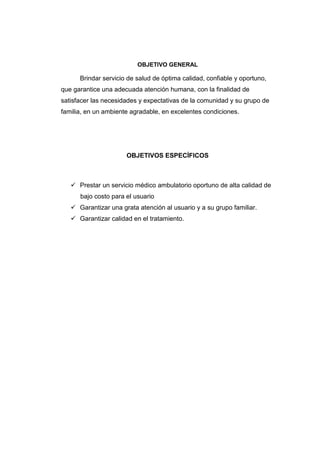 OBJETIVO GENERAL
Brindar servicio de salud de óptima calidad, confiable y oportuno,
que garantice una adecuada atención humana, con la finalidad de
satisfacer las necesidades y expectativas de la comunidad y su grupo de
familia, en un ambiente agradable, en excelentes condiciones.
OBJETIVOS ESPECÍFICOS
Prestar un servicio médico ambulatorio oportuno de alta calidad de
bajo costo para el usuario
Garantizar una grata atención al usuario y a su grupo familiar.
Garantizar calidad en el tratamiento.