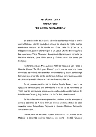 RESEÑA HISTORICA
AMBULATORIO
“DR. MANUEL ALCALA MEDINA”
En el transcurrir de 21 años, se debe recordar los inicios el primer
centro Materno- Infantil, fundado el primero de febrero de 1954el cual se
encontraba ubicado en la cuarta Av. Entre calle 29 y 30 de la
Independencia, (siendo atendido por el Dr. Jesús Chucho Briceño junto a
las enfermeras Vilma Alvarado y Lucrecia de Bazan) como consulta de
Medicina General, para niños sanos y Embarazadas dos veces por
Semanas
Posteriormente, un 1º de Junio de 1968 se traslada a San Felipe el
Hospital Central “Dr. Rodríguez Rivero”, por lo que se crea una nueva
necesidad de servicio para el sector Independencia y es así, como surge
la iniciativa de crear otro centro asistencial de Salud con mayor capacidad
de personal y servicio debido al crecimiento de la población.
En el periodo presidencial de Carlos Andrés Pérez, cuando se
ejecuta la infraestructura del ambulatorio y es un 16 de Noviembre de
1980, cuando se inaugura dicho centro en el periodo presidencial del Dr.
Luis Herrera Camping, bajo la dirección del Dr. Antonio Arismendi.
Se inicia las consultas de preventivo mañana y tarde, emergencia
adulta y pediátrica de 7 AM a 7Pm, de lunes a viernes; además de otros
servicios como: Odontología, Farmacia e Historias Medicas, Promoción
Social entre otros.
Con el pasar de los años, nuestro ambulatorio “Dr. Manuel Alcalá
Medina” a adquirido nuevos recursos, así como Medico Cirujano,