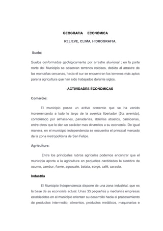 GEOGRAFIA ECONÓMICA
RELIEVE, CLIMA, HIDROGRAFIA.
Suelo:
Suelos conformados geológicamente por arrastre aluvional ; en la parte
norte del Municipio se observan terrenos rocosos, debido al arrastre de
las montañas cercanas, hacia el sur se encuentran los terrenos más aptos
para la agricultura que han sido trabajados durante siglos.
ACTIVIDADES ECONOMICAS
Comercio:
El municipio posee un activo comercio que se ha venido
incrementando a todo lo largo de la avenida libertador (5ta avenida),
conformado por almacenes, panaderías, librerías abastos, carnicerías,
entre otros que le dan un carácter mas dinamitos a su economía. De igual
manera, en el municipio independencia se encuentra el principal mercado
de la zona metropolitana de San Felipe.
Agricultura:
Entre los principales rubros agrícolas podemos encontrar que el
municipio aporta a la agricultura en pequeñas cantidades la siembra de
ocumo, cambur, ñame, aguacate, batata, sorgo, café, caraota.
Industria
El Municipio Independencia dispone de una zona industrial, que es
la base de su economía actual. Unas 33 pequeñas y medianas empresas
establecidas en el municipio orientan su desarrollo hacia el procesamiento
de productos intermedio, alimentos, productos metálicos, maquinarias e