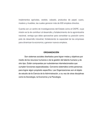 implementos agrícolas, vestido, calzado, productos de papel, cuero,
madera y muebles, las cuales generan más de 600 empleos directos.
Cuenta con un centro de investigaciones del Estado como el CIEPE, cuya
misión es la de contribuir al desarrollo y fortalecimiento de la agroindustria
nacional, ventaja que debe aprovechar para consolidar su posición como
polo de desarrollo industrial, fortaleciendo la capacidad de las empresas
para dinamizar la economía y generar nuevos empleos.
ORGANIZACIÓN
Son sistemas sociales diseñados para lograr metas y objetivos por
medio de los recursos humanos o de la gestión del talento humano y de
otro tipo. Están compuestas por subsistemas interrelacionados que
cumplen funciones especializadas. Convenio sistemático entre personas
para lograr algún propósito específico. Las Organizaciones son el objeto
de estudio de la Ciencia de la Administración, a su vez de otras disciplinas
como la Sociología, la Economía y la Psicología.