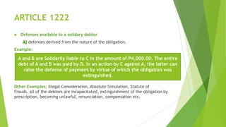 ARTICLE 1222
 Defenses available to a solidary debtor
defenses derived from the nature of the obligation.
Example:
Other Examples: Illegal Consideration, Absolute Simulation, Statute of
Frauds, all of the debtors are incapacitated, extinguishment of the obligation by
prescription, becoming unlawful, renunciation, compensation etc.
A and B are Solidarily liable to C in the amount of P4,000.00. The entire
debt of A and B was paid by D. In an action by C against A, the latter can
raise the defense of payment by virtue of which the obligation was
extinguished.
 