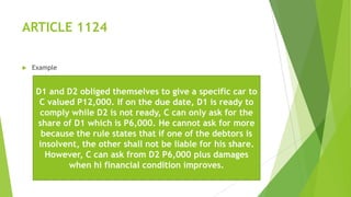 ARTICLE 1124
 Example
D1 and D2 obliged themselves to give a specific car to
C valued P12,000. If on the due date, D1 is ready to
comply while D2 is not ready, C can only ask for the
share of D1 which is P6,000. He cannot ask for more
because the rule states that if one of the debtors is
insolvent, the other shall not be liable for his share.
However, C can ask from D2 P6,000 plus damages
when hi financial condition improves.
 