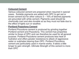 • Coloured Cement
Various coloured cement are prepared when required in special
cases. Suitable pigments are added with OPC to get red or
brown cement but for other colours 5 – 10% of desired pigments
are grounded with white cement. Pigments used should be
chemically inert and also durable so as they must not fade due to
the effect of lights sun or weather.
• Portland Pozzolona Cement
Portland Pozzolona cement is produced by grinding together
Portland cement and Pozzolona. This cement has properties
similar to those of OPC and can therefore be used for all general
purpose. Portland Pozzolona cement produces less heat of
hydration and offers greater resistance to attack of aggressive
water or sulphates bearing than OPC. Portland Pozzolona
cement are particularly used in marine works. It takes a little
longer to gain strength. Ultimate Strength of this cement is more
than OPC
 
