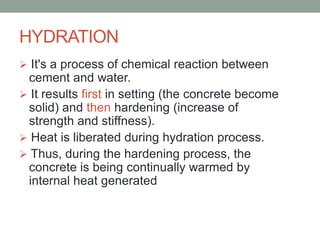 HYDRATION
 It's a process of chemical reaction between
cement and water.
 It results first in setting (the concrete become
solid) and then hardening (increase of
strength and stiffness).
 Heat is liberated during hydration process.
 Thus, during the hardening process, the
concrete is being continually warmed by
internal heat generated
 