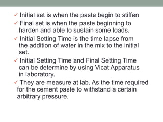  Initial set is when the paste begin to stiffen
 Final set is when the paste beginning to
harden and able to sustain some loads.
 Initial Setting Time is the time lapse from
the addition of water in the mix to the initial
set.
 Initial Setting Time and Final Setting Time
can be determine by using Vicat Apparatus
in laboratory.
 They are measure at lab. As the time required
for the cement paste to withstand a certain
arbitrary pressure.
 