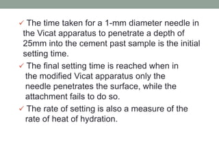  The time taken for a 1-mm diameter needle in
the Vicat apparatus to penetrate a depth of
25mm into the cement past sample is the initial
setting time.
 The final setting time is reached when in
the modified Vicat apparatus only the
needle penetrates the surface, while the
attachment fails to do so.
 The rate of setting is also a measure of the
rate of heat of hydration.
 