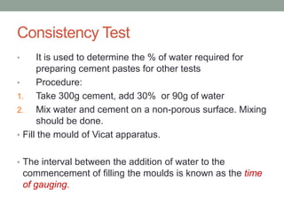 Consistency Test
• It is used to determine the % of water required for
preparing cement pastes for other tests
• Procedure:
1. Take 300g cement, add 30% or 90g of water
2. Mix water and cement on a non-porous surface. Mixing
should be done.
• Fill the mould of Vicat apparatus.
• The interval between the addition of water to the
commencement of filling the moulds is known as the time
of gauging.
 