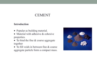 CEMENT
Introduction
Popular as building material.
Material with adhesive & cohesive
properties.
To bind the fine & coarse aggregate
together
To fill voids in between fine & coarse
aggregate particle form a compact mass.
 