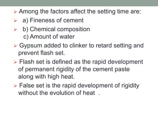  Among the factors affect the setting time are:
 a) Fineness of cement
 b) Chemical composition
c) Amount of water
 Gypsum added to clinker to retard setting and
prevent flash set.
 Flash set is defined as the rapid development
of permanent rigidity of the cement paste
along with high heat.
 False set is the rapid development of rigidity
without the evolution of heat .
 