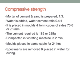 Compressive strength
• Mortar of cement & sand is prepared, 1:3.
• Water is added, water cement ratio 0.4:1
• It is placed in moulds & form cubes of sides 70.6
or 76 mm.
• The cement required is 185 or 235g
• Compacted in vibrating machine in 2 min.
• Moulds placed in damp cabin for 24 hrs
• Specimens are removed & placed in water for
curing.
 