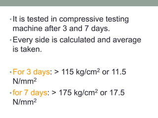 •It is tested in compressive testing
machine after 3 and 7 days.
•Every side is calculated and average
is taken.
•For 3 days: > 115 kg/cm2 or 11.5
N/mm2
•for 7 days: > 175 kg/cm2 or 17.5
N/mm2
 