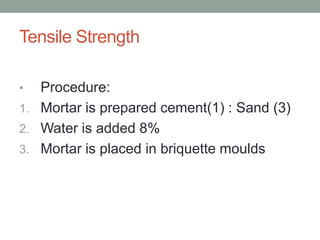 Tensile Strength
• Procedure:
1. Mortar is prepared cement(1) : Sand (3)
2. Water is added 8%
3. Mortar is placed in briquette moulds
 