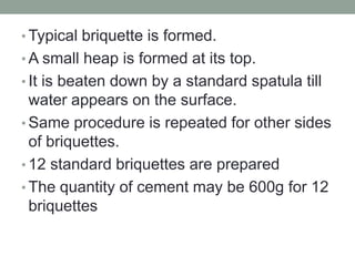 • Typical briquette is formed.
• A small heap is formed at its top.
• It is beaten down by a standard spatula till
water appears on the surface.
• Same procedure is repeated for other sides
of briquettes.
• 12 standard briquettes are prepared
• The quantity of cement may be 600g for 12
briquettes
 