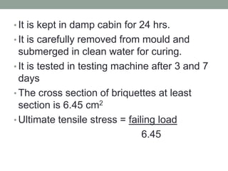 • It is kept in damp cabin for 24 hrs.
• It is carefully removed from mould and
submerged in clean water for curing.
• It is tested in testing machine after 3 and 7
days
• The cross section of briquettes at least
section is 6.45 cm2
• Ultimate tensile stress = failing load
6.45
 